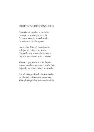 PROFUNDO DESCONSUELO
Cuando tú, estabas a mi lado
no supe apreciar yo tu valía
Al encontrarme abandonado
tu ausencia me da agonía
que imbécil fui, al no valorarte
y dejar, se enfriara tu amor
Culpable soy al no saber amarte
hoy me cuestiono ante el dolor
al tener que enfrentar tu huida
la cual en abandono me hunde hoy
dejando mi existencia consumida
En el más profundo desconsuelo
en el cual, enfrascado solo estoy
al tu gloria perder, mi amado cielo
 