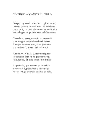 CONTIGO ALCANZO EL CIELO
Lo que hay en ti, desconozco plenamente
pero tu presencia, trastorna mis sentidos
cerca de ti, mi corazón aumenta los latidos
lo cual agita mi pasión irremediablemente
Cuando no estas, extraño tu presencia
y tu imagen se apodera de mi mente
Aunque no estas aquí, estas presente
y la ansiedad, alienta mi existencia
A tu lado, no hallo cuitas ni angustias
tu cercanía para mi es pleno sosiego
tu ausencia, sin que sepas me mustia
Es por ello, que tenerte yo lo anhelo
a vivir sin ti, plenamente me niego
pues contigo estando alcanzo el cielo.
 