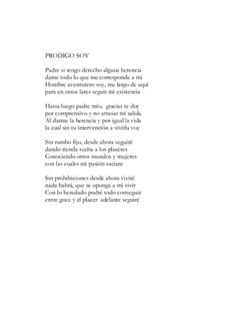 PRODIGO SOY
Padre si tengo derecho alguna herencia
dame todo lo que me corresponde a mi
Hombre aventurero soy, me largo de aquí
para en otros lares seguir mi existencia
Hasta luego padre mío, gracias te doy
por comprensivo y no atrasar mi salida
Al darme la herencia y por igual la vida
la cual sin tu intervención a vivirla voy
Sin rumbo fijo, desde ahora seguiré
dando rienda suelta a los placeres
Conociendo otros mundos y mujeres
con las cuales mi pasión saciare
Sin prohibiciones desde ahora viviré
nada habrá, que se oponga a mi vivir
Con lo heredado podré todo conseguir
entre goce y el placer adelante seguiré
 