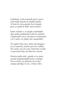 Cabizbajo se iba asacando paso a paso
atrás había dejado, la maldita lejanía
Al alzar la vista, grande fue la alegría
pues su padre le daba fuerte abrazo
Entre el llanto y su alegría confundido
dijo, padre perdóname todo he acabado
Arrepentido estoy, reconozco mí pecando
y he vuelto a ti, padre mío arrepentido
Tu regreso hijo mío, acaba mi amargura
en tu ausencia, mucho por ti he sufrido
No temas, tus eres ante todo bien venido
tu presencia hijo, me llena de ventura
Gracias padre mío, grande es tu amor
cuanta magnanimidad tienes conmigo
Tu no miras, las falencias de tu hijo
aunque prodigo lo soy, o buen señor
 
