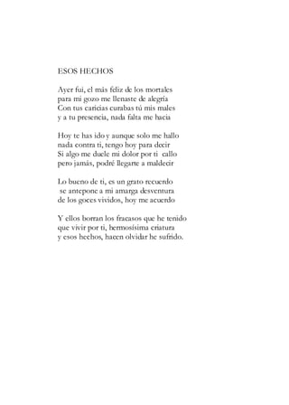 ESOS HECHOS
Ayer fui, el más feliz de los mortales
para mi gozo me llenaste de alegría
Con tus caricias curabas tú mis males
y a tu presencia, nada falta me hacia
Hoy te has ido y aunque solo me hallo
nada contra ti, tengo hoy para decir
Si algo me duele mi dolor por ti callo
pero jamás, podré llegarte a maldecir
Lo bueno de ti, es un grato recuerdo
se antepone a mi amarga desventura
de los goces vividos, hoy me acuerdo
Y ellos borran los fracasos que he tenido
que vivir por ti, hermosísima criatura
y esos hechos, hacen olvidar he sufrido.
 