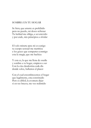 SOMBRA EN TU HOGAR
Se bien, que amarte es prohibido
pero no puedo, mi deseo refrenar
Tu beldad me obliga, a ser atrevido
y por ende, mis principios a olvidar
El solo mirarte para mi es castigo
tu cuerpo sensual me martiriza
e los goces que compartes conmigo
esta la magia, que me hechiza
Y esta es, la que me llena de osadía
y sombra a tu hogar, empiezo a ser
Con la cita clandestina cada día
donde solos, hallamos el placer
Con el cual ensombrecemos el hogar
que legalmente, esta constituido
Pero es difícil, la aventura dejar
si en tus brazos, me veo redimido
 
