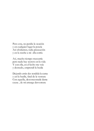 Pero esta, no perdía la ocasión
y en cualquier lugar la poseía
Así olvidamos, toda precaución
y en la noche a mi ella corría
Así, mucho tiempo trascurría
pero nada hay secreto en la vida
Y con ella, en el lecho me veía
y desnudo, emprendí la huida
Dejando atrás des tendida la cama
y así la huella, fatal de la ventura
Con aquella, descorazonada dama
causa , de mi amarga desventura
 