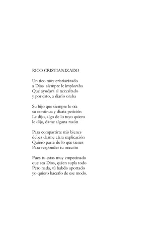 RICO CRISTIANIZADO
Un rico muy cristianizado
a Dios siempre le imploraba
Que ayudara al necesitado
y por esto, a diario oraba
Su hijo que siempre le oía
su continua y diaria petición
Le dijo, algo de lo tuyo quiero
le dijo, dame alguna razón
Para compartirte mis bienes
debes darme clara explicación
Quiero parte de lo que tienes
Para responder tu oración
Pues tu estas muy empecinado
que sea Dios, quien supla todo
Pero nada, tú habéis aportado
yo quiero hacerlo de ese modo.
 