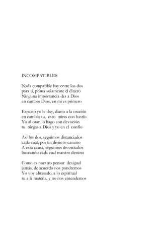 INCOMPATIBLES
Nada compatible hay entre los dos
para ti, prima solamente el dinero
Ninguna importancia das a Dios
en cambio Dios, en mi es primero
Espacio yo le doy, diario a la oración
en cambio tu, esto miras con hastío
Yo al orar, lo hago con devoción
tu niegas a Dios y yo en el confío
Así los dos, seguimos distanciados
cada cual, por un distinto camino
A esta causa, seguimos divorciados
buscando cada cual nuestro destino
Como es nuestro pensar desigual
jamás, de acuerdo nos pondremos
Yo voy abrasado, a lo espiritual
tu a la materia, y no nos entendemos
 