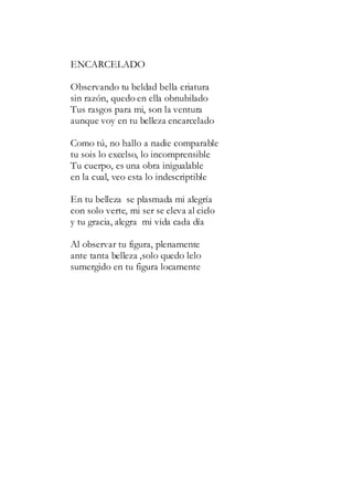 ENCARCELADO
Observando tu beldad bella criatura
sin razón, quedo en ella obnubilado
Tus rasgos para mi, son la ventura
aunque voy en tu belleza encarcelado
Como tú, no hallo a nadie comparable
tu sois lo excelso, lo incomprensible
Tu cuerpo, es una obra inigualable
en la cual, veo esta lo indescriptible
En tu belleza se plasmada mi alegría
con solo verte, mi ser se eleva al cielo
y tu gracia, alegra mi vida cada día
Al observar tu figura, plenamente
ante tanta belleza ,solo quedo lelo
sumergido en tu figura locamente
 