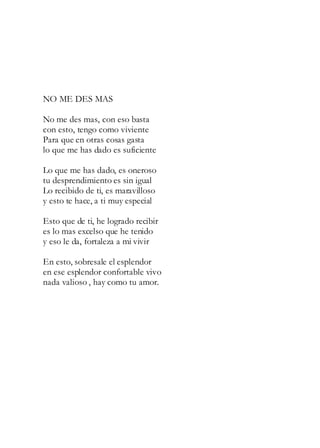 NO ME DES MAS
No me des mas, con eso basta
con esto, tengo como viviente
Para que en otras cosas gasta
lo que me has dado es suficiente
Lo que me has dado, es oneroso
tu desprendimiento es sin igual
Lo recibido de ti, es maravilloso
y esto te hace, a ti muy especial
Esto que de ti, he logrado recibir
es lo mas excelso que he tenido
y eso le da, fortaleza a mi vivir
En esto, sobresale el esplendor
en ese esplendor confortable vivo
nada valioso , hay como tu amor.
 