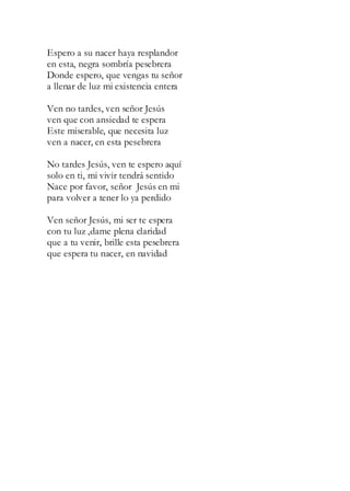 Espero a su nacer haya resplandor
en esta, negra sombría pesebrera
Donde espero, que vengas tu señor
a llenar de luz mi existencia entera
Ven no tardes, ven señor Jesús
ven que con ansiedad te espera
Este miserable, que necesita luz
ven a nacer, en esta pesebrera
No tardes Jesús, ven te espero aquí
solo en ti, mi vivir tendrá sentido
Nace por favor, señor Jesús en mi
para volver a tener lo ya perdido
Ven señor Jesús, mi ser te espera
con tu luz ,dame plena claridad
que a tu venir, brille esta pesebrera
que espera tu nacer, en navidad
 