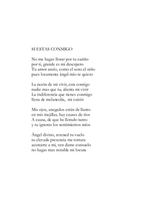 SI ESTAS CONMIGO
No me hagas llorar por tu cariño
por ti, grande es mi desespero
Tu amor ansío, como el seno el niño
pues locamente ángel mío te quiero
La razón de mi vivir, esta contigo
nadie mas que tu, alienta mi vivir
La indiferencia que tienes conmigo
llena de melancolía, mi existir
Mis ojos, anegados están de llanto
en mis mejillas, hay causes de ríos
A causa, de que he llorado tanto
y tu ignoras los sentimientos míos
Ángel divino, retened tu vuelo
tu elevada presencia me tortura
acercarte a mi, ven dame consuelo
no hagas mas notable mi locura
 