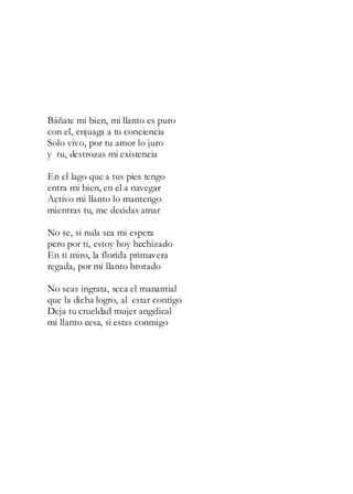Báñate mi bien, mi llanto es puro
con el, enjuaga a tu conciencia
Solo vivo, por tu amor lo juro
y tu, destrozas mi existencia
En el lago que a tus pies tengo
entra mi bien, en el a navegar
Activo mi llanto lo mantengo
mientras tu, me decidas amar
No se, si nula sea mi espera
pero por ti, estoy hoy hechizado
En ti miro, la florida primavera
regada, por mi llanto brotado
No seas ingrata, seca el manantial
que la dicha logro, al estar contigo
Deja tu crueldad mujer angelical
mi llanto cesa, si estas conmigo
 