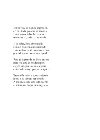 En tu voz, es clara la expresión
en mi, toda palabra se silencia
En ti veo notable la emoción
mientras yo, sufro tu ausencia
Hoy sales, llena de regocijo
con un corazón entusiasmado
En cambio, en el dolor me aflijo
pues dejas mi corazón sangrado
Para ti, la partida es dicha entera
para mi, esta es mi desespero
alegre vas, pues otro te espera
cuitado lo estoy, porque te quiero
Tranquila sales, a tomar asiento
junto a tu selecto ser amado
A mi, me abate este sufrimiento
al mirar, mi hogar desintegrado
 