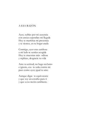 A ESA RAZÓN
Ayer, sufrías por mi ausencia
con ansias esperabas mi llegada
Hoy te martiriza mi presencia
y te sientes, en tu hogar atada
Conmigo, ayer eras cariñosa
a mi lado te sentías acogida
Hoy te muestras más odiosa
y replicas, desgracie tu vida
Ante tu actitud, no hago reclamo
e ignoro, esa tu saña contra mi
pues como ayer, igual te amo
Aunque digas te equivocaste
y que soy un estorbo para ti
y que a esa razón cambiaste.
 