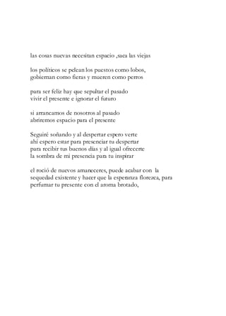 las cosas nuevas necesitan espacio ,saca las viejas
los políticos se pelean los puestos como lobos,
gobiernan como fieras y mueren como perros
para ser feliz hay que sepultar el pasado
vivir el presente e ignorar el futuro
si arrancamos de nosotros al pasado
abriremos espacio para el presente
Seguiré soñando y al despertar espero verte
ahí espero estar para presenciar tu despertar
para recibir tus buenos días y al igual ofrecerte
la sombra de mi presencia para tu inspirar
el roció de nuevos amaneceres, puede acabar con la
sequedad existente y hacer que la esperanza florezca, para
perfumar tu presente con el aroma brotado,
 
