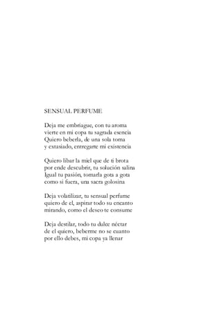 SENSUAL PERFUME
Deja me embriague, con tu aroma
vierte en mi copa tu sagrada esencia
Quiero beberla, de una sola toma
y extasiado, entregarte mi existencia
Quiero libar la miel que de ti brota
por ende descubrir, tu solución salina
Igual tu pasión, tomarla gota a gota
como si fuera, una sacra golosina
Deja volatilizar, tu sensual perfume
quiero de el, aspirar todo su encanto
mirando, como el deseo te consume
Deja destilar, todo tu dulce néctar
de el quiero, beberme no se cuanto
por ello debes, mi copa ya llenar
 