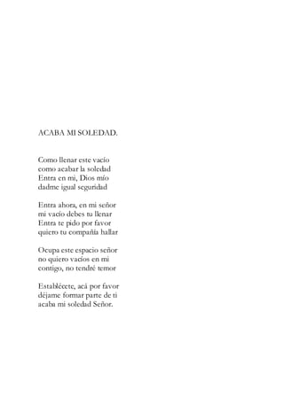 ACABA MI SOLEDAD.
Como llenar este vacío
como acabar la soledad
Entra en mi, Dios mío
dadme igual seguridad
Entra ahora, en mi señor
mi vacío debes tu llenar
Entra te pido por favor
quiero tu compañía hallar
Ocupa este espacio señor
no quiero vacíos en mi
contigo, no tendré temor
Establécete, acá por favor
déjame formar parte de ti
acaba mi soledad Señor.
 