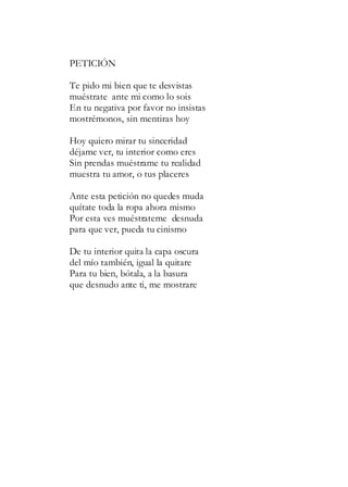 PETICIÓN
Te pido mi bien que te desvistas
muéstrate ante mi como lo sois
En tu negativa por favor no insistas
mostrémonos, sin mentiras hoy
Hoy quiero mirar tu sinceridad
déjame ver, tu interior como eres
Sin prendas muéstrame tu realidad
muestra tu amor, o tus placeres
Ante esta petición no quedes muda
quítate toda la ropa ahora mismo
Por esta ves muéstrateme desnuda
para que ver, pueda tu cinismo
De tu interior quita la capa oscura
del mío también, igual la quitare
Para tu bien, bótala, a la basura
que desnudo ante ti, me mostrare
 