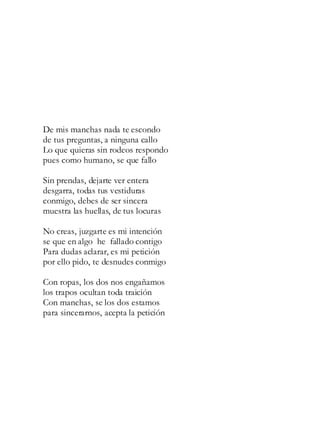 De mis manchas nada te escondo
de tus preguntas, a ninguna callo
Lo que quieras sin rodeos respondo
pues como humano, se que fallo
Sin prendas, dejarte ver entera
desgarra, todas tus vestiduras
conmigo, debes de ser sincera
muestra las huellas, de tus locuras
No creas, juzgarte es mi intención
se que en algo he fallado contigo
Para dudas aclarar, es mi petición
por ello pido, te desnudes conmigo
Con ropas, los dos nos engañamos
los trapos ocultan toda traición
Con manchas, se los dos estamos
para sincerarnos, acepta la petición
 