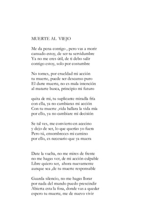 MUERTE AL VIEJO
Me da pena contigo , pero vas a morir
cansado estoy, de ser tu servidumbre
Ya no me eres útil, de ti debo salir
contigo estoy, solo por costumbre
No tomes, por crueldad mi acción
tu muerte, puede ser descanso puro
El darte muerte, no es mala intención
al matarte busca, principio mi futuro
quita de mi, tu suplicante miradla fría
con ella, ya no cambiaras mi acción
Con tu muerte ,vida hallara la vida mía
por ello, ya no cambiare mi decisión
Se tal ves, me convierto en acecino
y dejo de ser, lo que querías yo fuera
Pero tú, ensombreces mi camino
por ello, es necesario que ya muera
Date la vuelta, no me mires de frente
no me hagas ver, de mi acción culpable
Libre quiero ser, ahora nuevamente
aunque sea ,de tu muerte responsable
Guarda silencio, no me hagas llorar
por nada del mundo puedo prescindir
Abierta esta la fosa, donde vas a quedar
espero tu muerte, me de nuevo vivir
 