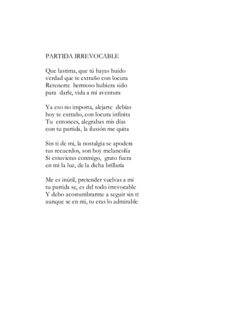 PARTIDA IRREVOCABLE
Que lastima, que tú hayas huido
verdad que te extraño con locura
Retenerte hermoso hubiera sido
para darle, vida a mi aventura
Ya eso no importa, alejarte debías
hoy te extraño, con locura infinita
Tu entonces, alegrabas mis días
con tu partida, la ilusión me quita
Sin ti de mi, la nostalgia se apodera
tus recuerdos, son hoy melancolía
Si estuvieras conmigo, grato fuera
en mi la luz, de la dicha brillaría
Me es inútil, pretender vuelvas a mi
tu partida se, es del todo irrevocable
Y debo acostumbrarme a seguir sin ti
aunque se en mi, tu eras lo admirable
 