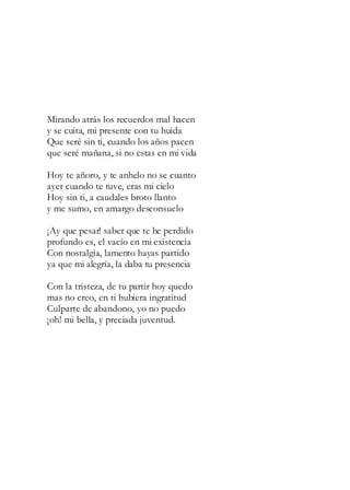 Mirando atrás los recuerdos mal hacen
y se cuita, mi presente con tu huida
Que seré sin ti, cuando los años pacen
que seré mañana, si no estas en mi vida
Hoy te añoro, y te anhelo no se cuanto
ayer cuando te tuve, eras mi cielo
Hoy sin ti, a caudales broto llanto
y me sumo, en amargo desconsuelo
¡Ay que pesar! saber que te he perdido
profundo es, el vacío en mi existencia
Con nostalgia, lamento hayas partido
ya que mi alegría, la daba tu presencia
Con la tristeza, de tu partir hoy quedo
mas no creo, en ti hubiera ingratitud
Culparte de abandono, yo no puedo
¡oh! mi bella, y preciada juventud.
 