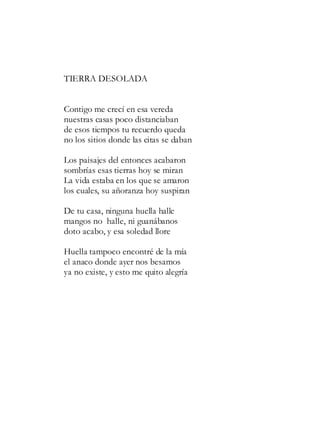 TIERRA DESOLADA
Contigo me crecí en esa vereda
nuestras casas poco distanciaban
de esos tiempos tu recuerdo queda
no los sitios donde las citas se daban
Los paisajes del entonces acabaron
sombrías esas tierras hoy se miran
La vida estaba en los que se amaron
los cuales, su añoranza hoy suspiran
De tu casa, ninguna huella halle
mangos no halle, ni guanábanos
doto acabo, y esa soledad llore
Huella tampoco encontré de la mía
el anaco donde ayer nos besamos
ya no existe, y esto me quito alegría
 