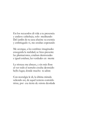 En los recuerdos di vida a tu presencia
y anduve cabizbajo, solo meditando
Del jardín de tu casa alucine su esencia
y embriagado vi, me estabas esperando
Me acerque, a las sombras imaginadas
enseguida la realidad, se hizo presente
las plantaciones, estaban destrozadas
e igual estaban, las verdades en mente
La tristeza me abrazo, y sin más llore
al ver todo el terruño estaba destruido
bello lugar, donde mucho te adore
Con nostalgia le di, la última mirada
saliendo así, de aquel terreno corroído
triste, por esa tierra de otrora desolada
 