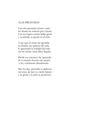 ALAS PRESTADAS
Con alas prestadas alzaste vuelo
las alturas las tomaste por victoria
Con tus logros creíste hallar gloria
y tu mirada, se quedo en el cielo.
A mí, que en tierra me quedaba
tu mirada, me quitaste del todo
E ignorando la realidad del lodo
sin mi creíste, hasta Dios llegaba.
Desde ese entonces fui ignorado
de tu mundo ilusorio me sacaste
y fui, cruelmente abandonado
Mas las alas, prestadas te pidieron
sin estas, de nuevo a tierra bajaste
y tu gloria y tu cielo se perdieron.
 