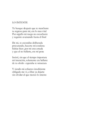 LO INTENTE
Te busque después que te marchaste
tu regreso para mi, era lo mas vital
Por orgullo mi ruego no escuchaste
y seguiste avanzando hasta el final
De mi, te escondías deliberada
procurando, hacerte mi condena
Sabias bien ,por mi eras amada
y que el no hallarte, era mi pena
Insistí, sin que el tiempo importara
mi intención, solamente era hallarte
de tu olvido esperaba te retractara
Y siendo mi esfuerzo insuficiente
obligado me vi, a libre ya dejarte
sin olvidar al que menos lo intente
 