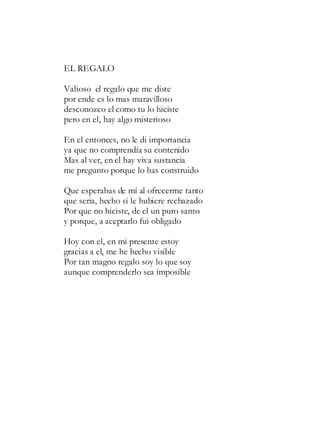 EL REGALO
Valioso el regalo que me diste
por ende es lo mas maravilloso
desconozco el como tu lo hiciste
pero en el, hay algo misterioso
En el entonces, no le di importancia
ya que no comprendía su contenido
Mas al ver, en el hay viva sustancia
me pregunto porque lo has construido
Que esperabas de mí al ofrecerme tanto
que seria, hecho si le hubiere rechazado
Por que no hiciste, de el un puro santo
y porque, a aceptarlo fui obligado
Hoy con el, en mi presente estoy
gracias a el, me he hecho visible
Por tan magno regalo soy lo que soy
aunque comprenderlo sea imposible
 