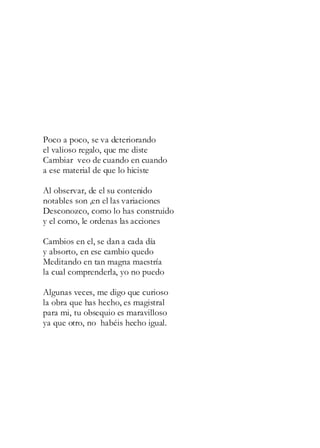 Poco a poco, se va deteriorando
el valioso regalo, que me diste
Cambiar veo de cuando en cuando
a ese material de que lo hiciste
Al observar, de el su contenido
notables son ,en el las variaciones
Desconozco, como lo has construido
y el como, le ordenas las acciones
Cambios en el, se dan a cada día
y absorto, en ese cambio quedo
Meditando en tan magna maestría
la cual comprenderla, yo no puedo
Algunas veces, me digo que curioso
la obra que has hecho, es magistral
para mi, tu obsequio es maravilloso
ya que otro, no habéis hecho igual.
 