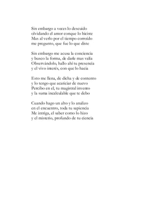 Sin embargo a veces lo descuido
olvidando el amor conque lo hiciste
Mas al verlo por el tiempo corroído
me pregunto, que fue lo que diste
Sin embargo me acusa la conciencia
y busco la forma, de darle mas valía
Observándolo, hallo ahí tu presencia
y el vivo interés, con que lo hacia
Esto me llena, de dicha y de contento
y lo tengo que acariciar de nuevo
Percibo en el, tu magistral invento
y la suma incalculable que te debo
Cuando hago un alto y lo analizo
en el encuentro, toda tu sapiencia
Me intriga, el saber como lo hizo
y el misterio, profundo de tu ciencia
 