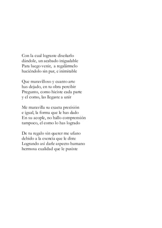 Con la cual lograste diseñarlo
dándole, un acabado inigualable
Para luego venir, a regalármelo
haciéndolo sin par, e inimitable
Que maravilloso y cuanto arte
has dejado, en tu obra percibir
Pregunto, como hiciste cada parte
y el como, las llegaste a unir
Me maravilla su exacta precisión
e igual, la forma que le has dado
En su acople, no hallo comprensión
tampoco, el como lo has logrado
De tu regalo sin querer me ufano
debido a la esencia que le diste
Logrando así darle aspecto humano
hermosa cualidad que le pusiste
 