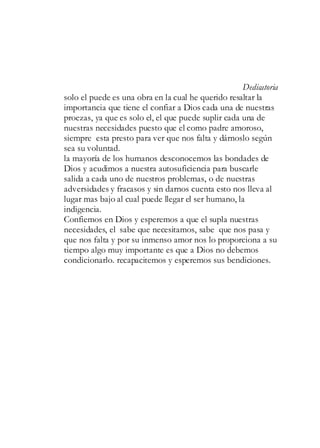 Dedicatoria
solo el puede es una obra en la cual he querido resaltar la
importancia que tiene el confiar a Dios cada una de nuestras
proezas, ya que es solo el, el que puede suplir cada una de
nuestras necesidades puesto que el como padre amoroso,
siempre esta presto para ver que nos falta y dárnoslo según
sea su voluntad.
la mayoría de los humanos desconocemos las bondades de
Dios y acudimos a nuestra autosuficiencia para buscarle
salida a cada uno de nuestros problemas, o de nuestras
adversidades y fracasos y sin darnos cuenta esto nos lleva al
lugar mas bajo al cual puede llegar el ser humano, la
indigencia.
Confiemos en Dios y esperemos a que el supla nuestras
necesidades, el sabe que necesitamos, sabe que nos pasa y
que nos falta y por su inmenso amor nos lo proporciona a su
tiempo algo muy importante es que a Dios no debemos
condicionarlo. recapacitemos y esperemos sus bendiciones.
 