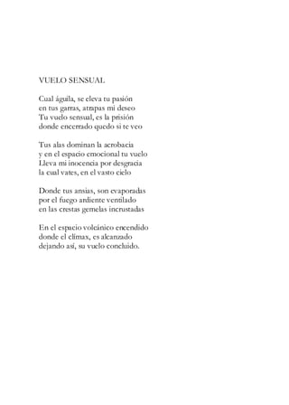 VUELO SENSUAL
Cual águila, se eleva tu pasión
en tus garras, atrapas mi deseo
Tu vuelo sensual, es la prisión
donde encerrado quedo si te veo
Tus alas dominan la acrobacia
y en el espacio emocional tu vuelo
Lleva mi inocencia por desgracia
la cual vates, en el vasto cielo
Donde tus ansias, son evaporadas
por el fuego ardiente ventilado
en las crestas gemelas incrustadas
En el espacio volcánico encendido
donde el clímax, es alcanzado
dejando así, su vuelo concluido.
 
