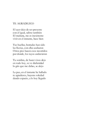 TE AGRADEZCO
El ayer dejo de ser presente
con el igual, saliste también
El mañana, me es inexistente
vivir en el instante, hace bien
Tus huellas, borradas han sido
las lluvias, con ellas acabaron
Otros pies hacen esos recorridos
por donde, los tuyos anduvieron
Tu sombra, de hacer visos dejo
en todo hoy, se ve diafanidad
lo gris que me dabas, se alejo
La paz, en el instante he hallado
te agradezco, huyeras soledad
dando espacio, a lo hoy llegado
 