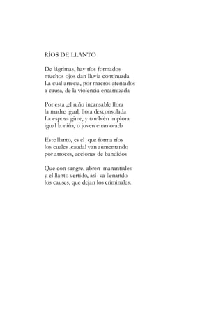 RÍOS DE LLANTO
De lágrimas, hay ríos formados
muchos ojos dan lluvia continuada
La cual arrecia, por macros atentados
a causa, de la violencia encarnizada
Por esta ,el niño incansable llora
la madre igual, llora desconsolada
La esposa gime, y también implora
igual la niña, o joven enamorada
Este llanto, es el que forma ríos
los cuales ,caudal van aumentando
por atroces, acciones de bandidos
Que con sangre, abren manantiales
y el llanto vertido, así va llenando
los causes, que dejan los criminales.
 