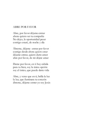 ABRE POR FAVOR
Abre, por favor déjame entrar
ahora quiero ser tu compañía
No dejes, la oportunidad pasar
contigo estaré, de noche y día
Ábreme, déjame entrar por favor
contigo desde ahora quiero estar
déjame entrar, quiero darte amor
abre por favor, de mi déjate amar
Dame por favor, en ti hoy cabida
para tu bien, soy la única opción
soy el único, que puede darte vida
Abre, y veras que en ti, brilla la luz
la luz, que iluminara tu corazón
ábreme, déjame entrar yo soy Jesús
 
