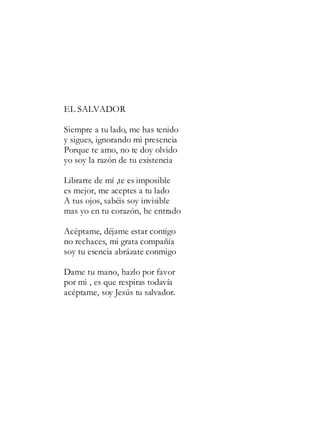 EL SALVADOR
Siempre a tu lado, me has tenido
y sigues, ignorando mi presencia
Porque te amo, no te doy olvido
yo soy la razón de tu existencia
Librarte de mí ,te es imposible
es mejor, me aceptes a tu lado
A tus ojos, sabéis soy invisible
mas yo en tu corazón, he entrado
Acéptame, déjame estar contigo
no rechaces, mi grata compañía
soy tu esencia abrázate conmigo
Dame tu mano, hazlo por favor
por mi , es que respiras todavía
acéptame, soy Jesús tu salvador.
 