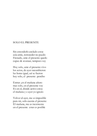 SOLO EL PRESENTE
Sin entenderlo anclado estoy
asía atrás, retroceder no puedo
Frenado, ante el presente quedo
capaz de avanzar, tampoco soy
Hoy solo, ante el presente vivo
los actos, de ayer sucumbieron
las horas igual, así se fueron
hoy solo, el presente percibo
Entrar ,en el mañana añoro
mas solo, en el presente voy
Es en el, donde activo estoy
el mañana y e ayer yo ignoro
Volver al ayer, me es imposible
para mi, solo cuenta el presente
El mañana, me es inexistente
en el presente estar es posible
 