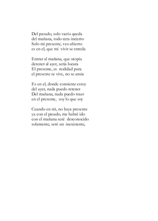 Del pasado, solo vacío queda
del mañana, todo cera incierto
Solo mi presente, veo abierto
es en el, que mi vivir se enreda
Entrar al mañana, que utopía
detener al ayer, seria locura
El presente, es realidad pura
el presente se vive, no se ansia
Es en el, donde consiente estoy
del ayer, nada puedo retener
Del mañana, nada puedo traer
en el presente, soy lo que soy
Cuando en mi, no haya presente
ya con el pasado, me habré ido
con el mañana seré desconocido
solamente, seré un inexistente,
 