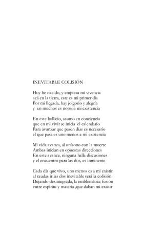 INEVITABLE COLISIÓN
Hoy he nacido, y empieza mi vivencia
acá en la tierra, este es mi primer día
Por mi llegada, hay jolgorio y alegría
y en muchos es notoria mi existencia
En este bullicio, asumo en conciencia
que en mi vivir se inicia el calendario
Para avanzar que pasen días es necesario
el que pasa es uno menos a mi existencia
Mi vida avanza, al unísono con la muerte
Ambas inician en opuestas direcciones
En este avance, ninguna halla discusiones
y el encuentro para las dos, es inminente
Cada día que vivo, uno menos es a mi existir
al raudas ir las dos inevitable será la colisión
Dejando desintegrada, la emblemática fusión
entre espíritu y materia ,que daban mi existir
 