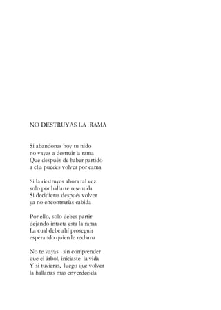 NO DESTRUYAS LA RAMA
Si abandonas hoy tu nido
no vayas a destruir la rama
Que después de haber partido
a ella puedes volver por cama
Si la destruyes ahora tal vez
solo por hallarte resentida
Si decidieras después volver
ya no encontrarías cabida
Por ello, solo debes partir
dejando intacta esta la rama
La cual debe ahí proseguir
esperando quien le reclama
No te vayas sin comprender
que el árbol, iniciaste la vida
Y si tuvieras, luego que volver
la hallarías mas enverdecida
 
