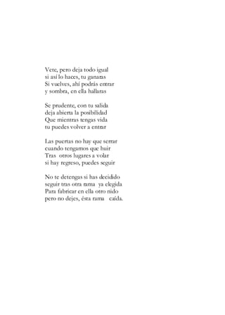Vete, pero deja todo igual
si así lo haces, tu ganaras
Si vuelves, ahí podrás entrar
y sombra, en ella hallaras
Se prudente, con tu salida
deja abierta la posibilidad
Que mientras tengas vida
tu puedes volver a entrar
Las puertas no hay que serrar
cuando tengamos que huir
Tras otros lugares a volar
si hay regreso, puedes seguir
No te detengas si has decidido
seguir tras otra rama ya elegida
Para fabricar en ella otro nido
pero no dejes, ésta rama caída.
 