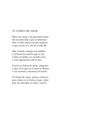 TU FORMA DE AMAR
Dices me amas y mi presencia ansias
mi ausencia dices, que te entristece
Que te falto, dices cuando amanece
y que oscuro ves, sin mi a cada día
Mas estando contigo, me maldice
y rechazas las caricias que te doy
Calma no hallas, si a tu lado estoy
y solo argumentas mal te hice
Cual es tu forma de amar, pregunto
o que es, lo que en si, amor tu llamas
si tus acciones, oscurecen el asunto
Tu forma de amar, parece exclusiva
pues única es, la forma en que amas
para mi entender, es mala y nociva
 