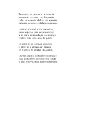 Tu ansias, mi presencia ciertamente
mas como tal, a mi me desprecias
Falso es tu sentir, al decir me aprecias
tu forma de amar, es falacia solamente
En ti no anida, el amor verdadero
tu me esperas, para alegar conmigo
Y es esa la ansiedad que este contigo
y falsos son, todos esos te quiero
El amor no es lucha, ni discusión
el amor es la entrega de dulzura
en el amor, no alberga maldición
Llamas amor la costumbre solamente
cuya costumbre, te sume en la locura
la cual te lleva amar, equivocadamente
 