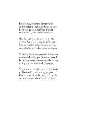 Esta busca, enigmas desentrañar
de los enigmas nace, el deseo de ver
El ver da paso, a la lógica buscar
tratando así, a lo oculto conocer
Mas lo logrado, ha sido elemental
e insondable la verdad así prosigue
Con lo sabido, la ignorancia es total
desentrañar la verdad no se consigue
Y vamos tras ésta, sin nada esclarecer
convencidos, de que hemos avanzado
Pero esto hace, más oscuro el entender
y ninguna claridad, da lo logrado
Y seguimos inmersos, en total maraña
y el freno de la ciencia sigue igual
Buscar verdad, en la materia engaña
es in aclarable, al ser trascendental.
 