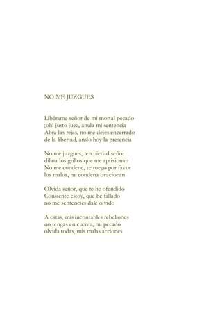 NO ME JUZGUES
Libérame señor de mi mortal pecado
¡oh! justo juez, anula mi sentencia
Abra las rejas, no me dejes encerrado
de la libertad, ansío hoy la presencia
No me juzgues, ten piedad señor
dilata los grillos que me aprisionan
No me condene, te ruego por favor
los malos, mi condena ovacionan
Olvida señor, que te he ofendido
Consiente estoy, que he fallado
no me sentencies dale olvido
A estas, mis incontables rebeliones
no tengas en cuenta, mi pecado
olvida todas, mis malas acciones
 
