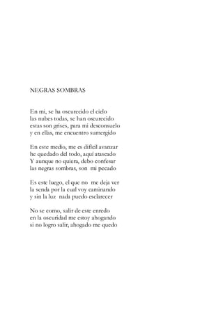 NEGRAS SOMBRAS
En mi, se ha oscurecido el cielo
las nubes todas, se han oscurecido
estas son grises, para mi desconsuelo
y en ellas, me encuentro sumergido
En este medio, me es difícil avanzar
he quedado del todo, aquí atascado
Y aunque no quiera, debo confesar
las negras sombras, son mi pecado
Es este luego, el que no me deja ver
la senda por la cual voy caminando
y sin la luz nada puedo esclarecer
No se como, salir de este enredo
en la oscuridad me estoy ahogando
si no logro salir, ahogado me quedo
 