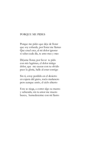 PORQUE ME PIDES
Porque me pides que deje de llorar
que soy cobarde, por llorar me llamas
Que cruel eres, al mi dolor ignorar
si sabes cada día, te amo mas y mas
Déjame llorar, por favor te pido
con mis lagrimas, el dolor mitigo
dolor, que me causas con tu olvido
pues la gloria, halle al estar contigo
Sin ti, estoy perdido en el desierto
en espera del grato, rocío mañanero
pero aunque ansío, el cielo abierto
Este se niega, a correr algo su manto
y sabiendo, sin tu amor me muero
busco, humedecerme con mi llanto
 