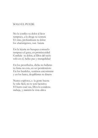 SOLO EL PUEDE
No le confíes tu dolor al licor
tampoco, a la droga tu ventura
El vino, profundizara tu dolor
los alucinógenos, son locura
En la lujuria no busques consuelo
tampoco el goce, en promiscuidad
Confíale tu dolor, al Dios del cielo
solo en el, hallas paz y tranquilidad
En los prostíbulos, dicha no hallaras
tu fama no esta, en ser pendenciero
En los burdeles, venéreas encontraras
y en los bares, despilfarras tu dinero
Nunca explotes, a la gente buena
la vida fácil, no te será lucrativa
El hurto cual sea, Dios lo condena
trabaja, y mantén la vista altiva
 